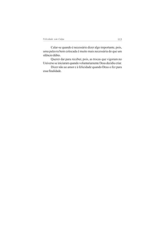 Felicidade sem Culpa                                        113


       Calar-se quando é necessário dizer algo importante, pois,
uma palavra bem colocada é muito mais necessária do que um
silêncio dúbio.
       Querer dar para receber, pois, as trocas que vigoram no
Universo se iniciaram quando voluntariamente Deus decidiu criar.
       Dizer não ao amor e à felicidade quando Deus o fez para
essa finalidade.
 