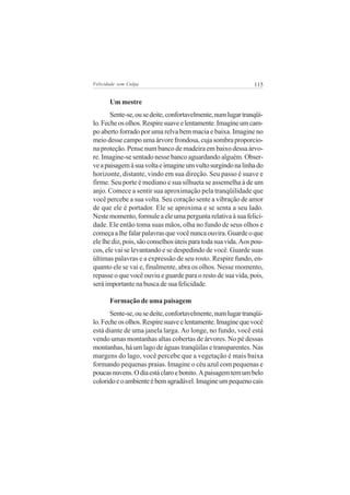 Felicidade sem Culpa                                           115


       Um mestre
       Sente-se, ou se deite, confortavelmente, num lugar tranqüi-
lo. Feche os olhos. Respire suave e lentamente. Imagine um cam-
po aberto forrado por uma relva bem macia e baixa. Imagine no
meio desse campo uma árvore frondosa, cuja sombra proporcio-
na proteção. Pense num banco de madeira em baixo dessa árvo-
re. Imagine-se sentado nesse banco aguardando alguém. Obser-
ve a paisagem à sua volta e imagine um vulto surgindo na linha do
horizonte, distante, vindo em sua direção. Seu passo é suave e
firme. Seu porte é mediano e sua silhueta se assemelha à de um
anjo. Comece a sentir sua aproximação pela tranqüilidade que
você percebe a sua volta. Seu coração sente a vibração de amor
de que ele é portador. Ele se aproxima e se senta a seu lado.
Neste momento, formule a ele uma pergunta relativa à sua felici-
dade. Ele então toma suas mãos, olha no fundo de seus olhos e
começa a lhe falar palavras que você nunca ouvira. Guarde o que
ele lhe diz, pois, são conselhos úteis para toda sua vida. Aos pou-
cos, ele vai se levantando e se despedindo de você. Guarde suas
últimas palavras e a expressão de seu rosto. Respire fundo, en-
quanto ele se vai e, finalmente, abra os olhos. Nesse momento,
repasse o que você ouviu e guarde para o resto de sua vida, pois,
será importante na busca de sua felicidade.

       Formação de uma paisagem
       Sente-se, ou se deite, confortavelmente, num lugar tranqüi-
lo. Feche os olhos. Respire suave e lentamente. Imagine que você
está diante de uma janela larga. Ao longe, no fundo, você está
vendo umas montanhas altas cobertas de árvores. No pé dessas
montanhas, há um lago de águas tranqüilas e transparentes. Nas
margens do lago, você percebe que a vegetação é mais baixa
formando pequenas praias. Imagine o céu azul com pequenas e
poucas nuvens. O dia está claro e bonito. A paisagem tem um belo
colorido e o ambiente é bem agradável. Imagine um pequeno cais
 