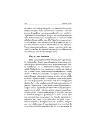 116                                                   adenáuer novaes


de madeira à beira do lago no qual você se encontra sentado admi-
rando a paisagem. Pense no vento suave soprando a copa das
árvores, deixando em você uma sensação de leveza e equilíbrio.
Veja o céu refletido nas águas do lago e perceba a beleza em sua
volta. Sinta-se dentro dessa paisagem como se você fizesse parte
dela. Perceba que você faz parte dela. Veja a harmonia do ambien-
te onde todas as coisas estão integradas. Nesse momento, agrade-
ça a Deus pela sua existência e pela felicidade de viver o presente.
Fixe a imagem que você criou e traga-a a sua mente assim que
você abrir os olhos. Recorra a ela como um lugar que Deus reser-
vou para você. Abra os olhos e respire fundo.

      Viagem a uma montanha
       Sente-se, ou se deite, confortavelmente, num lugar tranqüi-
lo. Feche os olhos. Respire suave e lentamente. Imagine uma mon-
tanha no pé da qual você se encontra, preparando-se para subi-
la. Perceba que você se sente bem fisicamente para encarar a
subida. Você está só e irá se encontrar com alguém que está lá no
alto. A subida é suave, mas levará algum tempo. Durante a subida
observe os detalhes da montanha. Há vegetação rasteira e algu-
mas pedras que você deverá contornar ao subir. Inicie a subida
confiante e seguro de que você chegará bem lá em cima. Imagine
que você chegou ao meio do caminho onde existe uma pequena
clareira. Pare e olhe para baixo, certificando-se do quanto você
já subiu. Veja quantos e quais obstáculos você já ultrapassou.
Respire fundo e siga adiante, até o topo. Observe que você con-
seguiu chegar até ali e irá mais adiante graças ao seu esforço.
Imagine que você está chegando ao topo da montanha, num pla-
no onde está uma pessoa querida e que há muito não vê. Você
tem um minuto para conversar com ela. Diga-lhe algo muito im-
portante e ouça o que ela tem a lhe dizer a respeito. Agora é
hora de despedir-se. Você precisa descer a montanha. Imagine
que você está descendo devagar e passando pelo outro lado da
montanha onde não há mais obstáculos. Você chegou ao sopé da
 