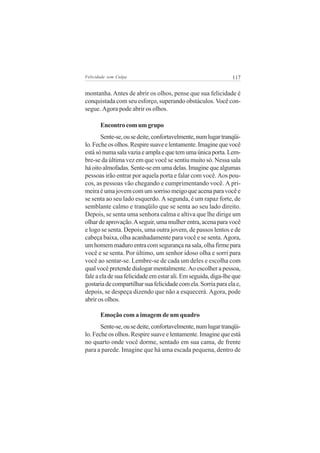 Felicidade sem Culpa                                           117


montanha. Antes de abrir os olhos, pense que sua felicidade é
conquistada com seu esforço, superando obstáculos. Você con-
segue. Agora pode abrir os olhos.

       Encontro com um grupo
       Sente-se, ou se deite, confortavelmente, num lugar tranqüi-
lo. Feche os olhos. Respire suave e lentamente. Imagine que você
está só numa sala vazia e ampla e que tem uma única porta. Lem-
bre-se da última vez em que você se sentiu muito só. Nessa sala
há oito almofadas. Sente-se em uma delas. Imagine que algumas
pessoas irão entrar por aquela porta e falar com você. Aos pou-
cos, as pessoas vão chegando e cumprimentando você. A pri-
meira é uma jovem com um sorriso meigo que acena para você e
se senta ao seu lado esquerdo. A segunda, é um rapaz forte, de
semblante calmo e tranqüilo que se senta ao seu lado direito.
Depois, se senta uma senhora calma e altiva que lhe dirige um
olhar de aprovação. A seguir, uma mulher entra, acena para você
e logo se senta. Depois, uma outra jovem, de passos lentos e de
cabeça baixa, olha acanhadamente para você e se senta. Agora,
um homem maduro entra com segurança na sala, olha firme para
você e se senta. Por último, um senhor idoso olha e sorri para
você ao sentar-se. Lembre-se de cada um deles e escolha com
qual você pretende dialogar mentalmente. Ao escolher a pessoa,
fale a ela de sua felicidade em estar ali. Em seguida, diga-lhe que
gostaria de compartilhar sua felicidade com ela. Sorria para ela e,
depois, se despeça dizendo que não a esquecerá. Agora, pode
abrir os olhos.

       Emoção com a imagem de um quadro
       Sente-se, ou se deite, confortavelmente, num lugar tranqüi-
lo. Feche os olhos. Respire suave e lentamente. Imagine que está
no quarto onde você dorme, sentado em sua cama, de frente
para a parede. Imagine que há uma escada pequena, dentro de
 