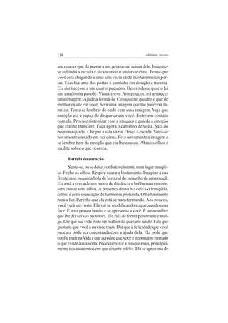 118                                                 adenáuer novaes


seu quarto, que dá acesso a um pavimento acima dele. Imagine-
se subindo a escada e alcançando o andar de cima. Pense que
você está chegando a uma sala vazia onde existem muitas por-
tas. Escolha uma das portas e caminhe em direção a mesma.
Ela dará acesso a um quarto pequeno. Dentro deste quarto há
um quadro na parede. Visualize-o. Aos poucos, irá aparecer
uma imagem. Ajude a formá-la. Coloque no quadro o que de
melhor existe em você. Será uma imagem que lhe parecerá fa-
miliar. Tente se lembrar de onde vem essa imagem. Veja que
emoção ela é capaz de despertar em você. Entre em contato
com ela. Procure sintonizar com a imagem e guarde a emoção
que ela lhe transfere. Faça agora o caminho de volta. Saia do
pequeno quarto. Chegue à sala vazia. Desça a escada. Sinta-se
novamente sentado em sua cama. Fixe novamente a imagem e
se lembre bem da emoção que ela lhe causou. Abra os olhos e
medite sobre o que ocorreu.

      Estrela do coração
      Sente-se, ou se deite, confortavelmente, num lugar tranqüi-
lo. Feche os olhos. Respire suave e lentamente. Imagine à sua
frente uma pequena bola de luz azul do tamanho de uma maçã.
Ela está a cerca de um metro de distância e brilha suavemente,
sem cansar seus olhos. A presença dessa luz deixa-o tranqüilo,
calmo e com a sensação de harmonia profunda. Olhe fixamente
para a luz. Perceba que ela está se transformando. Aos poucos,
você verá um rosto. Ela vai se modificando e aparecendo uma
face. É uma pessoa bonita e se apresenta a você. É uma mulher
que lhe diz ser sua protetora. Ela fala de forma penetrante e mei-
ga. Diz que sua vida pode ser melhor do que vem sendo. Fala que
gostaria que você a ouvisse mais. Diz que a felicidade que você
procura pode ser encontrada com a ajuda dela. Ela pede que
confie mais na Vida e que acredite que você é importante em tudo
o que existe à sua volta. Pede que você a busque mais, principal-
mente nos momentos em que se sinta infeliz. Ela se aproxima de
 