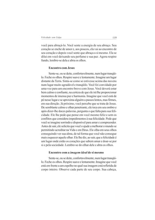 Felicidade sem Culpa                                            119


você para abraçá-lo. Você sente a energia de seu abraço. Seu
coração se enche de amor e, aos poucos, ela vai ao encontro de
seu coração e depois você sente que abraça a si mesmo. Ela se
dilui em você deixando seu perfume e sua paz. Agora respire
fundo, lembre-se dela e abra os olhos.

       Encontro com Jesus
       Sente-se, ou se deite, confortavelmente, num lugar tranqüi-
lo. Feche os olhos. Respire suave e lentamente. Imagine um lugar
distante da Terra. Sinta-se como se estivesse acima das nuvens
num lugar muito agradável e tranqüilo. Você foi convidado por
uma voz para um encontro breve com Jesus. Você deverá estar
bem calmo e confiante, na certeza de que ele irá lhe proporcionar
momentos de imensa paz e harmonia. Imagine que você está de
pé nesse lugar e se aproxima alguém a passos lentos, mas firmes,
em sua direção. Já próximo, você percebe que se trata de Jesus.
De semblante calmo e olhar penetrante, ele toca em seu ombro e
após dizer-lhe doces palavras, pergunta o que falta para sua feli-
cidade. Ele lhe pede que pense em você mesmo feliz e sem os
conflitos que considera impedimentos à sua felicidade. Pede que
você se imagine sorrindo e disponível para amar e compreender.
Antes de sair, ele solicita que você o ajude a melhorar o mundo se
permitindo acreditar na Vida e em Deus. Ele olha em seus olhos
conseguindo ver sua alma, de tal forma que você não consegue
mais esquecer aquele olhar. Ele lhe diz, ao sair, que a felicidade é
um lugar onde estão os corações que sabem amar e doar-se por
si e pela sociedade. Lembre-se do olhar dele e abra os olhos.

       Encontro com a imagem ideal de si mesmo
       Sente-se, ou se deite, confortavelmente, num lugar tranqüi-
lo. Feche os olhos. Respire suave e lentamente. Imagine que você
está em frente a um espelho no qual sua imagem está refletida de
corpo inteiro. Observe cada parte de seu corpo. Sua cabeça,
 