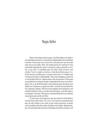 Seja feliz


       Pense num lugar onde sua paz, sua felicidade, sua saúde e
seu equilíbrio possam ser satisfeitos independente de condições
externas. Pense que isso é possível, sem precisar sair de onde
está. Isso é um sonho. Mas, um sonho possível e realizável. Sua
realização depende de como você pensa, sente e percebe as coi-
sas a sua volta. A realidade que sua vida é hoje, foi por você
criada. Você se impôs a aceitar a vida desta forma que vive.
Você mesmo acredita que o mundo seja assim. É verdade que
você possui limites e dificuldades. Mas, uma mudança é possível
e você poderá fazê-la. Alguns passos são necessários. Pense que
isso poderá levar algum tempo e dependerá de uma certa disci-
plina, isto é, de determinação e persistência para alcançar seus
objetivos. Os passos os quais me refiro você deverá encontrá-los
nos capítulos adiante. Não há receita padrão nem tampouco um
modelo infalível. Talvez, no decorrer da leitura, você descubra o
seu próprio. Persista. Não perca a oportunidade de levar adiante
seu projeto pessoal de ser feliz.
       É claro que você já pensou que tem direito à felicidade e
esta lhe faria muito bem. Às vezes você mesmo se pergunta por
que ela não chega à sua vida, já que outras pessoas, as quais
você considera que têm muito, recebem mais ainda. Algumas de-
las você acha que não merecem. Sua lógica tem feito com que você
 