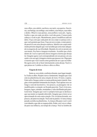 120                                                 adenáuer novaes


seus olhos, seu cabelo, sua boca, seu nariz, seu queixo. Seu tó-
rax, sua barriga, seu umbigo, seus ombros, seus braços, suas mãos
e dedos. Observe suas pernas, seus joelhos e seus pés. Agora,
lembre o que em cada um deles você não gosta. Comece pela
cabeça e vá até os pés. Mentalmente, passe a modificar cada um
deles. Faça com que cada parte de seu corpo se pareça com o
que você gostaria que fosse. Faça um novo corpo, o mais pareci-
do possível com seus desejos estéticos. Idealize um corpo total-
mente próximo daquilo que você acredita que seria mais adequa-
do à conquista de sua felicidade. Quando ele estiver pronto em
sua mente, fixe bem a imagem resultante. Acredite que o belo
dentro de você se aproxima dessa imagem externa que deseja
ter. Imagine agora você correspondendo em seu pensar, em seu
sentir e em seu agir à imagem externa que passou a ter. Diga para
si mesmo que você é assim como gostaria de ser e que seu traba-
lho agora será o de se fazer internamente como deseja. Você é o
que pensa ser. Lembre-se disso e abra os olhos.

      Viagem de trem
       Sente-se, ou se deite, confortavelmente, num lugar tranqüi-
lo. Feche os olhos. Respire suave e lentamente. Imagine que você
está na plataforma de uma estação de trem. O trem o espera.
Entre nele e busque sentar-se numa poltrona junto à janela. Ima-
gine o trem partindo lentamente da estação. Você apenas ouve ao
longe o som da locomotiva. Aos poucos, as paisagens vão se
modificando e a estação vai ficando para trás. Você vê árvores,
bosques, lagos, estradas, montanhas e vales desfilando pela jane-
la do trem. Imagine que você é o próprio trem que se desloca e
que sua mente se expande além dele. Imagine que o trem vai se
aproximando de uma outra estação. Ele vai desacelerando, aos
poucos, até parar na estação. Você está na janela e vê uma criança
parada sozinha na plataforma. A criança olha para você e sorri
convidando a que não se esqueça dela. Então você vai se voltan-
do para sua infância, seu tempo de criança. Você se lembra do
 