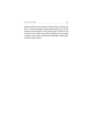 Felicidade sem Culpa                                        121


quanto era feliz em sua inocência. O trem começa a sair da esta-
ção e a criança permanece parada olhando para você. Ela lhe
endereça uma mensagem. Você entende qual é. Ela lhe diz que
você nunca deve esquecer seus ideais da infância, mas continuar
em frente, como o trem, em busca de sua felicidade. Agora respi-
re fundo e abra os olhos.
 