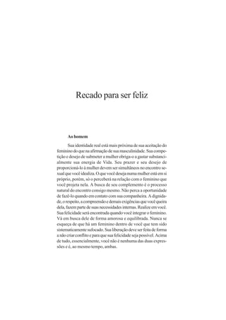 Recado para ser feliz



      Ao homem
       Sua identidade real está mais próxima de sua aceitação do
feminino do que na afirmação de sua masculinidade. Sua compe-
tição e desejo de submeter a mulher obriga-o a gastar substanci-
almente sua energia de Vida. Seu prazer e seu desejo de
proporcioná-lo à mulher devem ser simultâneos no encontro se-
xual que você idealiza. O que você deseja numa mulher está em si
próprio, porém, só o perceberá na relação com o feminino que
você projeta nela. A busca de seu complemento é o processo
natural do encontro consigo mesmo. Não perca a oportunidade
de fazê-lo quando em contato com sua companheira. A dignida-
de, o respeito, a compreensão e demais exigências que você queira
dela, fazem parte de suas necessidades internas. Realize em você.
Sua felicidade será encontrada quando você integrar o feminino.
Vá em busca dele de forma amorosa e equilibrada. Nunca se
esqueça de que há um feminino dentro de você que tem sido
sistematicamente sufocado. Sua liberação deve ser feita de forma
a não criar conflito e para que sua felicidade seja possível. Acima
de tudo, essencialmente, você não é nenhuma das duas expres-
sões e é, ao mesmo tempo, ambas.
 