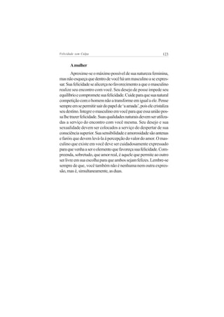 Felicidade sem Culpa                                             123


       A mulher
        Aproxime-se o máximo possível de sua natureza feminina,
mas não esqueça que dentro de você há um masculino a se expres-
sar. Sua felicidade se alicerça no favorecimento a que o masculino
realize seu encontro com você. Seu desejo de posse impede seu
equilíbrio e compromete sua felicidade. Cuide para que sua natural
competição com o homem não a transforme em igual a ele. Pense
sempre em se permitir sair do papel de ‘a amada’, pois ele cristaliza
seu destino. Integre o masculino em você para que essa união pos-
sa lhe trazer felicidade. Suas qualidades naturais devem ser utiliza-
das a serviço do encontro com você mesma. Seu desejo e sua
sexualidade devem ser colocados a serviço do despertar de sua
consciência superior. Sua sensibilidade e amorosidade são antenas
e faróis que devem levá-la à percepção do valor do amor. O mas-
culino que existe em você deve ser cuidadosamente expressado
para que venha a ser o elemento que favoreça sua felicidade. Com-
preenda, sobretudo, que amor real, é aquele que permite ao outro
ser livre em sua escolha para que ambos sejam felizes. Lembre-se
sempre de que, você também não é nenhuma nem outra expres-
são, mas é, simultaneamente, as duas.
 