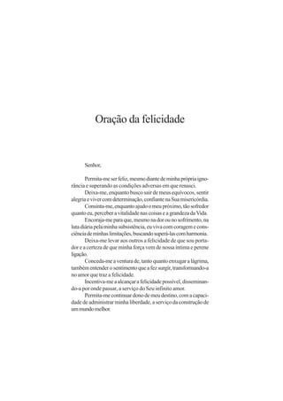 Oração da felicidade


      Senhor,

       Permita-me ser feliz, mesmo diante de minha própria igno-
rância e superando as condições adversas em que renasci.
       Deixa-me, enquanto busco sair de meus equívocos, sentir
alegria e viver com determinação, confiante na Sua misericórdia.
       Consinta-me, enquanto ajudo o meu próximo, tão sofredor
quanto eu, perceber a vitalidade nas coisas e a grandeza da Vida.
       Encoraja-me para que, mesmo na dor ou no sofrimento, na
luta diária pela minha subsistência, eu viva com coragem e cons-
ciência de minhas limitações, buscando superá-las com harmonia.
       Deixa-me levar aos outros a felicidade de que sou porta-
dor e a certeza de que minha força vem de nossa íntima e perene
ligação.
       Conceda-me a ventura de, tanto quanto enxugar a lágrima,
também entender o sentimento que a fez surgir, transformando-a
no amor que traz a felicidade.
       Incentiva-me a alcançar a felicidade possível, disseminan-
do-a por onde passar, a serviço do Seu infinito amor.
       Permita-me continuar dono de meu destino, com a capaci-
dade de administrar minha liberdade, a serviço da construção de
um mundo melhor.
 