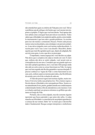 Felicidade sem Culpa                                             13


não entenda bem quais os critérios da Vida para com você. Talvez
o problema seja de enfoque e de limites que você mesmo tem im-
posto a si próprio. É lógico que você tem direito. Você apenas não
tem sabido como conseguir fazer prevalecer esse direito. Todos
sabem que a felicidade é um estado de espírito, porém, como instalá-
lo internamente é que tem sido o grande problema. As receitas
para isso são muitas e certamente eficazes. Porém cada pessoa
merece uma receita própria, uma estratégia e um percurso própri-
os. A sua, talvez ninguém, nem você mesmo, tenha descoberto. A
receita para você é sua e esse é seu desafio. Descobrir, dentre
aquelas que mais lhe agradam qual a que, depois de adaptada, lhe
servirá como guia, é com o que deve se preocupar.
       É importante, e nunca esqueça isto: você não deve se culpar.
Não deixe que o complexo de culpa se instale em você. É claro
que, embora não deva se sentir culpado, você arcará com as
conseqüências de seus atos. Considere que seu grande equívoco
tem sido a própria ignorância, isto é, você não é feliz porque ainda
não sabe ao certo como as coisas funcionam na Vida. As regras
que você tem seguido não lhe têm garantido o sucesso desejado. É
preciso conhecer as ‘regras da Vida’ e como funcionam no seu
caso, pois, embora sejam as mesmas para todos, elas flexibilizam
de acordo com o nível de evolução de cada um.
       A Vida não possui regras nem normas rígidas, muito em-
bora o Universo tenha suas próprias leis. Nós criamos regras a
fim de educar a liberdade a nós outorgada por Deus. Somos se-
res naturalmente livres, porém, gradativamente nos condicionamos
a determinados limites a fim de entendermos a nós mesmos. Com
a evolução espiritual, aos poucos retiramos os grilhões que ado-
tamos ao longo da Vida.
       Portanto, não se sinta culpado, mas tão somente alguém
ignorante que busca aprender o que antes não sabia. A culpa
mancha sua felicidade e a consciência de sua própria ignorância é
o começo de sua ventura. Saber ‘ler’ os sinais que a vida tem lhe
dado é fundamental. Busque sempre interpretar o simbolismo
 