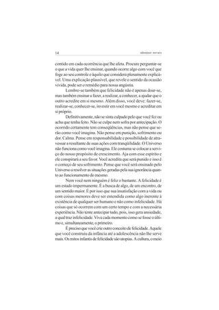 14                                                    adenáuer novaes


contido em cada ocorrência que lhe afeta. Procure perguntar-se
o que a vida quer lhe ensinar, quando ocorre algo com você que
foge ao seu controle e àquilo que considera plenamente explicá-
vel. Uma explicação plausível, que revele o sentido da ocasião
vivida, pode ser o remédio para nossa angústia.
       Lembre-se também que felicidade não é apenas doar-se,
mas também ensinar a fazer, a realizar, a conhecer, a ajudar que o
outro acredite em si mesmo. Além disso, você deve: fazer-se,
realizar-se, conhecer-se, investir em você mesmo e acreditar em
si próprio.
       Definitivamente, não se sinta culpado pelo que você fez ou
acha que tenha feito. Não se culpe nem sofra por antecipação. O
ocorrido certamente tem conseqüências, mas não pense que se-
rão como você imagina. Não pense em punição, sofrimento ou
dor. Calma. Pense em responsabilidade e possibilidade de atra-
vessar a resultante de suas ações com tranqüilidade. O Universo
não funciona como você imagina. Ele costuma se colocar a servi-
ço do nosso propósito de crescimento. Aja com esse espírito e
ele conspirará a seu favor. Você acredita que será punido e isso é
o começo de seu sofrimento. Pense que você será ensinado pelo
Universo a resolver as situações geradas pela sua ignorância quan-
to ao funcionamento do mesmo.
       Nem você nem ninguém é feliz o bastante. A felicidade é
um estado impermanente. É a busca de algo, de um encontro, de
um sentido maior. É por isso que sua insatisfação com a vida ou
com coisas menores deve ser entendida como algo inerente à
existência de qualquer ser humano e não como infelicidade. Há
coisas que só ocorrem com um certo tempo e com a necessária
experiência. Não tente antecipar tudo, pois, isso gera ansiedade,
a qual traz infelicidade. Viva cada momento como se fosse o últi-
mo e, simultaneamente, o primeiro.
       É preciso que você crie outro conceito de felicidade. Aquele
que você construiu da infância até a adolescência não lhe serve
mais. Os mitos infantis de felicidade são utopias. A cultura, o meio
 