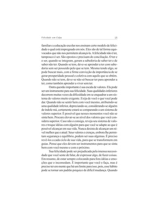 Felicidade sem Culpa                                           15


familiar e a educação escolar nos ensinam certo modelo de felici-
dade o qual está impregnado em nós. Eles são de tal forma equi-
vocados que não nos permitem alcançá-la. A felicidade não é ter,
tampouco é ser. São opostos e precisam de conciliação. O ter e
o ser, quando se integram, geram a sabedoria de saber ter e de
saber não ter. Quando se tem, deve-se aprender a ter com sabe-
doria sem ser possuído pelo que se tem. Mesmo tendo algo, se
pode buscar mais, com a firme convicção da importância de se
gerar prosperidade pessoal e coletiva com aquilo que se obtém.
Quando não se tem, deve-se não só buscar ter para aprender a
ter, como também aprender a viver sem ter.
        Outra questão importante é sua escala de valores. Ela pode
ser um instrumento para sua felicidade. Suas qualidades inferiores
decorrem muitas vezes da dificuldade em se enquadrar a um sis-
tema de valores muito exigente. Exija de você o que você pode
dar. Quando não se sentir bem com você mesmo, atribuindo-se
uma qualidade inferior, depreciando-se, considerando-se alguém
de índole má, certamente estará se comparando a um sistema de
valores superior. É possível que nesses momentos você não se
sinta bem. Procure elevar-se ao nível dos valores que você con-
sidera superior. Caso não o consiga, reveja seu sistema de valo-
res e troque idéias com alguém para que você se adapte ao que é
possível alcançar em sua vida. Nunca desista de alcançar um ní-
vel melhor que o atual. Seus valores e crenças, embora lhe permi-
tam segurança e equilíbrio, podem ser suas algemas. É preciso
revê-los a cada ciclo de sua vida, para que se transformem em
guias. Pense que eles devem ser instrumentos para que se sinta
bem com você mesmo e com o próximo.
        Sua felicidade pode ser prejudicada pela imensa necessi-
dade que você sente de falar, de expressar algo, de fazer coisas.
Em resumo, de estar sempre colocando para fora idéias e emo-
ções que o incomodam. É importante que você o faça, mas é
preciso ter em mente que há um limite para isso, pois, esse hábito
pode se tornar um padrão psíquico de difícil mudança. Quando
 