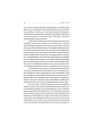 16                                                     adenáuer novaes


isso ocorrer, é preciso aprender a fazer silêncio; mas silêncio pro-
dutivo, isto é: aquele que vai permitir-lhe não pensar nos confli-
tos, estabelecer metas que a eles não estejam relacionadas e
redirecionar a necessidade de expressão. Faça silêncio e não pense
em tudo de uma só vez. Escute o que a Vida quer ensinar em
cada momento de sua existência.
       A felicidade combina uma certa satisfação material com o
equilíbrio emocional, aliados ao encontro com a própria
espiritualidade. Quando esses fatores se encontram, a pessoa
consegue se iluminar interiormente. A satisfação material nem sem-
pre ocorre na proporção que se deseja, nem na intensidade que
se quer. Muitas vezes, ela é apenas um detalhe. O equilíbrio emo-
cional é fundamental. Sem ele não se consegue jamais a felicida-
de. A espiritualidade é uma ferramenta importante, pois possibili-
ta ao ser humano transcender a sua condição material, permitindo
que ele se perceba um espírito em evolução. Sua iluminação inte-
rior ocorre na medida que identifica nos outros, pessoas como
você, dignas de respeito, de amor e semelhantes a você mesmo.
       A felicidade é uma arte que você precisa desenvolver. O
exercício se dará através de lições diárias e, às vezes, difíceis, po-
rém suportáveis a todos. Não pense que você está sozinho ou que
goza de alguma exclusividade. Todos estão no mesmo rumo. Al-
guns perdidos, outros iludidos, mas existem aqueles que já encon-
traram a rota certa. Coloque-se entre esses últimos ao afirmar seu
desejo sincero de viver em paz, proporcionando-a em sua volta.
       Por outro lado, é preciso aprender a estar conectado ao
próprio coração. Essa conexão possibilita não apenas estar aten-
to às próprias emoções, mas, principalmente, às sutis vibrações
do amor que pulsa interiormente em você. Perceba-as nos gran-
des momentos em que você se sentiu muito feliz. Nada pode ser
melhor que a felicidade sem culpa e sem medo. Esse estado de
espírito que todos desejam alcançar é possível se você estiver
conectado ao seu coração. Essa conexão deverá ser favorecida
com o uso da razão, pois, permitirá à consciência a atenção ne-
 