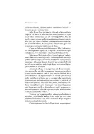 Felicidade sem Culpa                                             17


cessária aos valores contidos em seus sentimentos. Procure vi-
brar com a vida e com seu ritmo.
       A luz da sua alma não pode ser ofuscada pela consciência
culpada. Por detrás da máscara que o mundo ajudou-o a forjar
existe a face luminosa do seu ser, ofertada por Deus. Saia da
sombra escura em que você se coloca diariamente e exponha-se
à luz, para que vejam a claridade interior do diamante que existe
em seu mundo interno. A sua deve ser a estrada de luz, pois suas
pegadas possuem a energia do amor de Deus.
       Culpar-se é adiar a possibilidade de ser feliz, é não apren-
der com os próprios equívocos. Ninguém é pior ou melhor que
outra pessoa, pois, todos temos a mesma paternidade divina.
       Não chore a lágrima da culpa pelo equívoco que você co-
meteu. Derrame-a quando perceber a misericórdia divina a con-
ceder a ventura de realizar os meios para reparar seus equívocos
e alcançar a felicidade. Quando descobrir que a culpa não levará
a resolver seus conflitos, será o início do seu processo de liberta-
ção a caminho da felicidade.
       Ao iniciar, coloque-se no lugar mais alto de sua consciên-
cia e compartilhe sua vida com os outros. Mostre-se sem culpa e
perdoe àqueles aos quais você atribuiu responsabilidade pelos
seus sofrimentos. Em algum momento de sua vida torne possível
poder contá-la, de tal forma que se possa perceber a existência
de um marco o qual determinou sua mudança. A partir de tal
marco você renasceu, sendo uma nova pessoa, sem culpas e con-
fiante em seu futuro. Após esse marco, você descobriu que sua
vida lhe pertence e a Deus. Caminhe sem medo, sem amarras,
sem vaidades e sem culpa. Dê lugar ao coração, principalmente
se a razão se encontrar confusa.
       Continue sua busca pessoal por uma personalidade mais
agradável e equilibrada. Nada pode ser maior que você, nem
tampouco inferior a sua vida. Você é muito mais do que imagina e
tem uma destinação iluminada.
       Cultive o pensamento flexível, que admite sempre a possi-
 