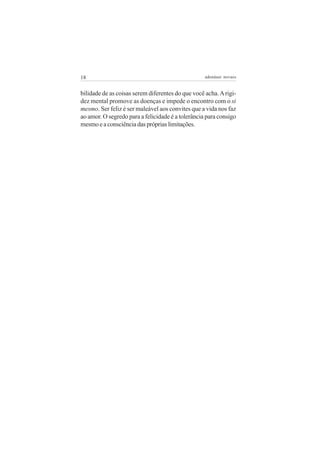 18                                                 adenáuer novaes


bilidade de as coisas serem diferentes do que você acha. A rigi-
dez mental promove as doenças e impede o encontro com o si
mesmo. Ser feliz é ser maleável aos convites que a vida nos faz
ao amor. O segredo para a felicidade é a tolerância para consigo
mesmo e a consciência das próprias limitações.
 
