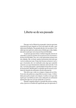 Liberte-se de seu passado


       Para que você se liberte de seu passado, é preciso que tome
consciência de que ninguém na Terra está seguro de nada, e que
todos temos limitações. Seu passado não deve ser seu entrave. Con-
sidere que seus equívocos, assim como os limites que a vida o impôs,
são motivos para que você cresça em busca de felicidade.
       As pessoas que porventura o tenham magoado, devem ser
colocadas à conta de auxiliares do seu processo de crescimento e
de busca de felicidade. Elas, em si, não representam ameaça nem
são culpadas. São, ou foram, apenas instrumentos úteis para que
você se conhecesse mais. O que elas fizeram ou fazem a você, e
que o incomoda, deve ser analisado como algo que o permite
conectar-se ao que internamente ainda não está resolvido. Com
elas, você não pode perder a oportunidade de descobrir seu mun-
do inconsciente, identificando os conteúdos que favorecem a ocor-
rência de situações de sofrimento a fim de solucioná-las.
       Não deixe que o ódio ou a mágoa o impeça de ser feliz.
Esses dois são poderosos empecilhos ao amor e à paz. A felici-
dade passa pelo coração sem mágoas. Lembre-se de que tudo
aquilo que você debita ao outro como culpa pelo seu sofrimento
aponta para algo em você que ainda não se resolveu.
       Quando a angústia atingi-lo, trazendo-lhe tristeza e melan-
colia, é preciso se lembrar do significado que ela representa. É
 