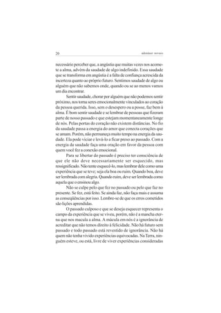 20                                                  adenáuer novaes


necessário perceber que, a angústia que muitas vezes nos acome-
te a alma, advém da saudade de algo indefinido. Essa saudade
que se transforma em angústia é a falta de confiança acrescida da
incerteza quanto ao próprio futuro. Sentimos saudade de algo ou
alguém que não sabemos onde, quando ou se ao menos vamos
um dia encontrar.
       Sentir saudade, chorar por alguém que não podemos sentir
próximo, nos torna seres emocionalmente vinculados ao coração
da pessoa querida. Isso, sem o desespero ou a posse, faz bem à
alma. É bom sentir saudade e se lembrar de pessoas que fizeram
parte de nosso passado e que estejam momentaneamente longe
de nós. Pelas portas do coração não existem distâncias. No fio
da saudade passa a energia do amor que conecta corações que
se amam. Porém, não permaneça muito tempo na energia da sau-
dade. Ela pode viciar e levá-lo a ficar preso ao passado. Com a
energia da saudade faça uma oração em favor da pessoa com
quem você fez a conexão emocional.
       Para se libertar do passado é preciso ter consciência de
que ele não deve necessariamente ser esquecido, mas
ressignificado. Não tente esquecê-lo, mas lembrar dele como uma
experiência que se teve; seja ela boa ou ruim. Quando boa, deve
ser lembrada com alegria. Quando ruim, deve ser lembrada como
aquela que o ensinou algo.
       Não se culpe pelo que fez no passado ou pelo que faz no
presente. Se fez, está feito. Se ainda faz, não faça mais e assuma
as conseqüências por isso. Lembre-se de que os erros cometidos
são lições aprendidas.
       O passado culposo e que se deseja esquecer representa o
campo da experiência que se viveu, porém, não é a mancha eter-
na que nos macula a alma. A mácula em nós é a ignorância de
acreditar que não temos direito à felicidade. Não há futuro sem
passado e todo passado está revestido de ignorância. Não há
quem não tenha vivido experiências equivocadas. Na Terra, nin-
guém esteve, ou está, livre de viver experiências consideradas
 
