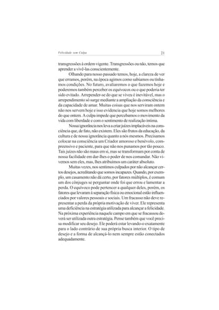 Felicidade sem Culpa                                             21


transgressões à ordem vigente. Transgressões ou não, temos que
aprender a vivê-las conscientemente.
       Olhando para nosso passado temos, hoje, a clareza de ver
que erramos, porém, na época agimos como sabíamos ou tínha-
mos condições. No futuro, avaliaremos o que fazemos hoje e
poderemos também perceber os equívocos ou o que poderia ter
sido evitado. Arrepender-se do que se viveu é inevitável, mas o
arrependimento só surge mediante a ampliação da consciência e
da capacidade de amar. Muitas coisas que nos serviram ontem
não nos servem hoje e isso evidencia que hoje somos melhores
do que ontem. A culpa impede que percebamos o movimento da
vida com liberdade e com o sentimento de realização íntima.
       Nossa ignorância nos leva a criar juízes implacáveis na cons-
ciência que, de fato, não existem. Eles são frutos da educação, da
cultura e de nossa ignorância quanto a nós mesmos. Precisamos
colocar na consciência um Criador amoroso e benévolo, com-
preensivo e paciente, para que não nos punamos por tão pouco.
Tais juízes não são maus em si, mas se transformam por conta de
nossa facilidade em dar-lhes o poder de nos comandar. Não vi-
vemos sem eles, mas, lhes atribuímos um caráter absoluto.
       Muitas vezes, nos sentimos culpados por não alcançar cer-
tos desejos, acreditando que somos incapazes. Quando, por exem-
plo, um casamento não dá certo, por fatores múltiplos, é comum
um dos cônjuges se perguntar onde foi que errou e lamentar a
perda. O equívoco pode pertencer a qualquer deles, porém, os
fatores que levaram à separação física ou emocional estão influen-
ciados por valores pessoais e sociais. Um fracasso não deve re-
presentar a perda da própria motivação de viver. Ele representa
uma deficiência na estratégia utilizada para alcançar a felicidade.
Na próxima experiência naquele campo em que se fracassou de-
verá ser utilizada outra estratégia. Pense também que você preci-
sa modificar seu desejo. Ele poderá estar levando-o exatamente
para o lado contrário de sua própria busca interior. O tipo de
desejo e a forma de alcançá-lo nem sempre estão conectados
adequadamente.
 