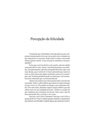 Percepção da felicidade


       Certamente que a felicidade é uma das palavras que com-
portam interpretações diversas e de acordo com a situação em
que cada pessoa se encontra. Pode referir-se tanto a um estado
interno quanto externo. Como alcançá-la sentindo-se em paz e
satisfeito?
       Pense que você tem direito a ela, porém, não tem sabido
como percebê-la. Seus valores, sua forma de pensar, suas atitu-
des, seus pensamentos, não têm conseguido lhe trazer o que você
mais deseja, que é realizá-la. Comece pensando que é preciso
estar só, pelo menos por alguns momentos, para rever sua pró-
pria vida. Nenhum problema pode ser maior que você mesmo.
Eles têm a dimensão que você mesmo lhes dá.
       Alterne suas rotinas com outras que há muito você não tem
executado. Volte a velhos hábitos que cabem no atual momento
em que você vive. Eles podem ser antigos, mas continuam váli-
dos. Por outro lado, abandone alguns antigos hábitos que não
cabem mais em sua realidade presente. Lembre-se sempre de
que mudanças são constantes em nossas vidas e que o que foi
bom antes pode não o ser hoje e vice-versa.
       Será que você é feliz o bastante? Será que você é feliz o
quanto pode ser? Você só saberá quando estipular os parâmetros
que indicam sua felicidade. Estipule alguns que sejam provisórios,
 