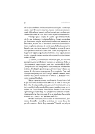 24                                                   adenáuer novaes


isto é, que contenham sinais concretos de realização. Mesmo que
sejam a partir de valores materiais, eles são o início de uma cami-
nhada. Mais adiante, quando você estiver mais autoconfiante, cer-
tamente terá outros de valor emocional e espiritual mais elevados.
        Verifique qual o sistema de valores a que está vinculado,
isto é, a que limites você costuma obedecer. O que é em verdade
que lhe contém. Ampliar seus limites é fundamental para alcançar
a felicidade. Porém, eles só devem ser ampliados quando satisfi-
zerem exigências mínimas de convivência. Submeta-os ao crivo
daqueles que convivem com você. Quando as pessoas de quem
você gosta adotarem-nos como seus, é sinal de que podem co-
meçar a ser superados por outros melhores. Essa superação não
implica em perda, mas em agregar outros aos antigos, que tragam
maior felicidade.
        As ciências, o conhecimento cultural em geral, nos auxiliam
a compreender o sentido de ser humano, de ser pessoa. Todas as
ciências devem concorrer para levar o ser humano à felicidade.
Qualquer delas nos deve permitir o encontro com nossa íntima
essência. Cuide para que a religião, a filosofia de vida ou seu
sistema de valores concorra para esse firme propósito. Caso você
note que em algum ponto sua ideologia adotada concorre para o
contrário disso, mude sua maneira de entendê-lo. Tudo deve con-
correr para sua felicidade.
        Não se esqueça de que o mundo existe dentro de você e é
aí que tudo deve estar resolvido. Do lado de fora, as coisas po-
dem estar desorganizadas, mas, em você, internamente, deve
haver equilíbrio e harmonia. O que as coisas são e o que repre-
sentam são faces distintas da realidade. Em você, elas devem
significar algo que lhe traga paz e proporcione harmonia no ambi-
ente no qual vive. Sua psicologia deve ser aquela que lhe permita
viver em paz e trazer a paz por onde você vive.
        Dívidas financeiras, dificuldades de relacionamento, pro-
blemas de saúde, e o medo e ansiedade por causa disso, são
questões menores diante da grandeza da Vida e de sua própria
 