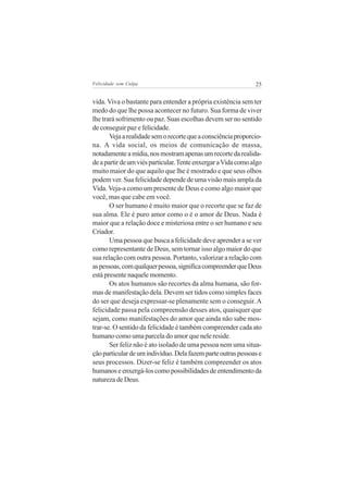 Felicidade sem Culpa                                           25


vida. Viva o bastante para entender a própria existência sem ter
medo do que lhe possa acontecer no futuro. Sua forma de viver
lhe trará sofrimento ou paz. Suas escolhas devem ser no sentido
de conseguir paz e felicidade.
       Veja a realidade sem o recorte que a consciência proporcio-
na. A vida social, os meios de comunicação de massa,
notadamente a mídia, nos mostram apenas um recorte da realida-
de a partir de um viés particular. Tente enxergar a Vida como algo
muito maior do que aquilo que lhe é mostrado e que seus olhos
podem ver. Sua felicidade depende de uma visão mais ampla da
Vida. Veja-a como um presente de Deus e como algo maior que
você, mas que cabe em você.
       O ser humano é muito maior que o recorte que se faz de
sua alma. Ele é puro amor como o é o amor de Deus. Nada é
maior que a relação doce e misteriosa entre o ser humano e seu
Criador.
       Uma pessoa que busca a felicidade deve aprender a se ver
como representante de Deus, sem tornar isso algo maior do que
sua relação com outra pessoa. Portanto, valorizar a relação com
as pessoas, com qualquer pessoa, significa compreender que Deus
está presente naquele momento.
       Os atos humanos são recortes da alma humana, são for-
mas de manifestação dela. Devem ser tidos como simples faces
do ser que deseja expressar-se plenamente sem o conseguir. A
felicidade passa pela compreensão desses atos, quaisquer que
sejam, como manifestações do amor que ainda não sabe mos-
trar-se. O sentido da felicidade é também compreender cada ato
humano como uma parcela do amor que nele reside.
       Ser feliz não é ato isolado de uma pessoa nem uma situa-
ção particular de um indivíduo. Dela fazem parte outras pessoas e
seus processos. Dizer-se feliz é também compreender os atos
humanos e enxergá-los como possibilidades de entendimento da
natureza de Deus.
 