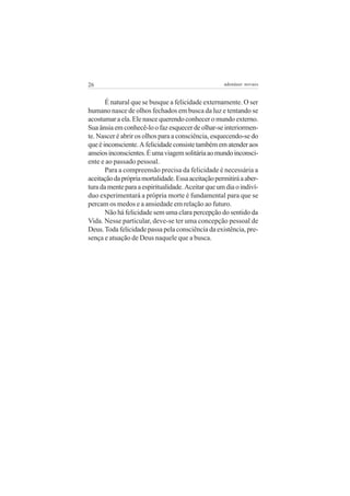 26                                                  adenáuer novaes


       É natural que se busque a felicidade externamente. O ser
humano nasce de olhos fechados em busca da luz e tentando se
acostumar a ela. Ele nasce querendo conhecer o mundo externo.
Sua ânsia em conhecê-lo o faz esquecer de olhar-se interiormen-
te. Nascer é abrir os olhos para a consciência, esquecendo-se do
que é inconsciente. A felicidade consiste também em atender aos
anseios inconscientes. É uma viagem solitária ao mundo inconsci-
ente e ao passado pessoal.
       Para a compreensão precisa da felicidade é necessária a
aceitação da própria mortalidade. Essa aceitação permitirá a aber-
tura da mente para a espiritualidade. Aceitar que um dia o indiví-
duo experimentará a própria morte é fundamental para que se
percam os medos e a ansiedade em relação ao futuro.
       Não há felicidade sem uma clara percepção do sentido da
Vida. Nesse particular, deve-se ter uma concepção pessoal de
Deus. Toda felicidade passa pela consciência da existência, pre-
sença e atuação de Deus naquele que a busca.
 
