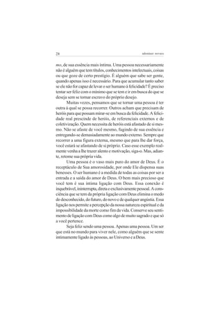 28                                                   adenáuer novaes


mo, de sua essência mais íntima. Uma pessoa necessariamente
não é alguém que tem títulos, conhecimentos intelectuais, coisas
ou que goze de certo prestígio. É alguém que sabe ser gente,
quando apenas isso é necessário. Para que acumular tanto saber
se ele não for capaz de levar o ser humano à felicidade? É preciso
tentar ser feliz com o mínimo que se tem e ir em busca do que se
deseja sem se tornar escravo do próprio desejo.
       Muitas vezes, pensamos que se tornar uma pessoa é ter
outra à qual se possa recorrer. Outros acham que precisam de
heróis para que possam mirar-se em busca da felicidade. A felici-
dade real prescinde de heróis, de referenciais externos e de
coletivização. Quem necessita de heróis está afastado de si mes-
mo. Não se afaste de você mesmo, fugindo de sua essência e
entregando-se demasiadamente ao mundo externo. Sempre que
recorrer a uma figura externa, mesmo que para lhe dar força,
você estará se afastando de si próprio. Caso esse exemplo real-
mente venha a lhe trazer alento e motivação, siga-o. Mas, adian-
te, retome sua própria vida.
       Uma pessoa é o vaso mais puro do amor de Deus. É o
receptáculo de Sua amorosidade, por onde Ele dispensa suas
benesses. O ser humano é a medida de todas as coisas por ser a
entrada e a saída do amor de Deus. O bem mais precioso que
você tem é sua íntima ligação com Deus. Essa conexão é
inquebrável, ininterrupta, direta e exclusivamente pessoal. A cons-
ciência que se tem da própria ligação com Deus elimina o medo
do desconhecido, do futuro, do novo e de qualquer angústia. Essa
ligação nos permite a percepção da nossa natureza espiritual e da
impossibilidade da morte como fim da vida. Conserve seu senti-
mento de ligação com Deus como algo de muito sagrado e que só
a você pertence.
       Seja feliz sendo uma pessoa. Apenas uma pessoa. Um ser
que está no mundo para viver nele, como alguém que se sente
intimamente ligado às pessoas, ao Universo e a Deus.
 