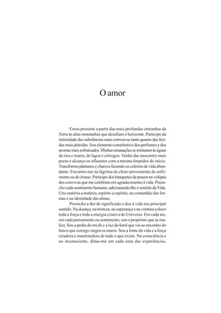 O amor


       Estou presente a partir das mais profundas entranhas da
Terra às altas montanhas que desafiam o horizonte. Participo da
intimidade das substâncias mais corrosivas tanto quanto das feri-
das mais pútridas. Sou elemento constitutivo dos perfumes e dos
aromas mais sofisticados. Minhas emanações se misturam às águas
de rios e mares, de lagos e córregos. Venho das nascentes mais
puras e alcanço os afluentes com a mesma limpidez do início.
Transformo pântanos e charcos fazendo-os celeiros de vida abun-
dante. Encontro-me na lágrima do choro proveniente do sofri-
mento ou do êxtase. Participo dos banquetes de prazer na volúpia
dos convivas que me celebram em agradecimento à vida. Preen-
cho cada sentimento humano, adicionando-lhe o sentido da Vida.
Uno matéria a matéria, espírito a espírito, na comunhão das for-
mas e na identidade das almas.
       Preencho a dor de significado e dou à vida seu principal
sentido. Na doença, na tristeza, na esperança e na ventura coloco
toda a força e toda a energia criativa do Universo. Em cada ato,
em cada pensamento ou sentimento, sou o propósito que se rea-
liza. Sou a pedra do recife e a luz do farol que vai ao encontro do
barco que comigo singra os mares. Sou a fonte da vida e a força
criadora e mantenedora de tudo o que existe. Na consciência e
no inconsciente, diluo-me em cada uma das experiências,
 