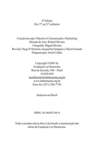 4ª Edição
                  Do 17º ao 21º milheiro



    Criação da capa: Objectiva Comunicação e Marketing
               Direção de Arte: Rafael Oliveira
                  Fotografia: Miguel Silveira
Revisão: Hugo P. Homem, Jacqueline Sampaio e Silzen Furtado
                 Diagramação: Joseh Caldas


                    Copyright 2001 by
                   Fundação Lar Harmonia
                 Rua da fazenda, 560 – Piatã
                         41650-020
              atendimento@larharmonia.org.br
                   www.larharmonia.org.br
                  fone-fax: (071) 286-7796


                    Impresso no Brasil




                  ISBN: 85-86492-09-4


  Todo o produto desta obra é destinado à manutenção das
            obras da Fundação Lar Harmonia.
 