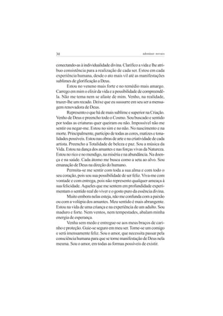 30                                                    adenáuer novaes


conectando-as à individualidade divina. Clarifico a vida e lhe atri-
buo consistência para a realização de cada ser. Estou em cada
experiência humana, desde o ato mais vil até as manifestações
sublimes de glorificação a Deus.
       Estou no veneno mais forte e no remédio mais amargo.
Carrego em mim o elixir da vida e a possibilidade de compreendê-
la. Não me tema nem se afaste de mim. Venho, na realidade,
trazer-lhe um recado. Deixe que eu sussurre em seu ser a mensa-
gem renovadora de Deus.
       Represento o que há de mais sublime e superior na Criação.
Venho de Deus e preencho todo o Cosmo. Sou buscado e sentido
por todas as criaturas quer queiram ou não. Impossível não me
sentir ou negar-me. Estou no sim e no não. No nascimento e na
morte. Principalmente, participo de todas as cores, matizes e tona-
lidades possíveis. Estou nas obras de arte e na criatividade de cada
artista. Preencho a Totalidade de beleza e paz. Sou a música da
Vida. Estou na dança dos amantes e nas forças vivas da Natureza.
Estou no rico e no mendigo, na miséria e na abundância. Na doen-
ça e na saúde. Cada átomo me busca como a seta ao alvo. Sou
emanação de Deus na direção do humano.
       Permita-se me sentir com toda a sua alma e com todo o
seu coração, pois sou sua possibilidade de ser feliz. Viva-me com
vontade e com entrega, pois não represento qualquer ameaça à
sua felicidade. Aqueles que me sentem em profundidade experi-
mentam o sentido real do viver e o gosto puro da essência divina.
       Muito embora nelas esteja, não me confunda com a paixão
ou com a volúpia dos amantes. Meu sentido é mais abrangente.
Estou na vida de uma criança e na experiência de um adulto. Sou
maduro e forte. Nem ventos, nem tempestades, abalam minha
energia de esperança.
       Venha sem medo e entregue-se aos meus braços de cari-
nho e proteção. Guie-se seguro em meu ser. Torne-se um comigo
e será imensamente feliz. Sou o amor, que necessita passar pela
consciência humana para que se torne manifestação de Deus nela
mesma. Sou o amor, em todas as formas possíveis de existir.
 