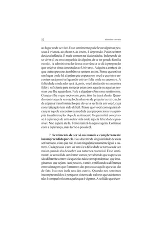 32                                                 adenáuer novaes


ao lugar onde se vive. Esse sentimento pode levar algumas pes-
soas à tristeza, ao choro e, às vezes, à depressão. Pode ocorrer
desde a infância. É mais comum na idade adulta. Independe de
se viver só ou em companhia de alguém, de se ter gerado família
ou não. A administração dessa ocorrência se dá à proporção
que você se sinta conectado ao Universo. Adquira a certeza de
que outras pessoas também se sentem assim. Pense que existe
um lugar onde há alguém que espera por você e que esse en-
contro será possível quando estiver feliz onde se encontre. A
felicidade ainda não será lá, pois, você ainda não se encontra
feliz o suficiente para merecer estar com aquela ou aquelas pes-
soas que lhe aguardam. Fale a alguém sobre esse sentimento.
Compartilhe o que você sente, pois, isso lhe trará alento. Quan-
do sentir aquela sensação, lembre-se de projetar a realização
de alguma transformação que deveria ser feita em você, cuja
concretização tem sido difícil. Pense que você conseguirá al-
cançar aquele encontro na medida que proporcionar sua pró-
pria transformação. Aquele sentimento lhe permitirá conectar-
se à esperança de uma outra vida onde aquela felicidade é pos-
sível. Não espere até lá. Tente realizá-la aqui e agora. Continue
com a esperança, mas torne-a possível.

       2. Sentimento de ser só no mundo e completamente
incompreendido por ele. Isso decorre da singularidade de cada
ser humano, visto que não existe ninguém exatamente igual a ou-
trem. Cada pessoa é um ser em si e a felicidade se torna cada vez
maior quando ela descobre sua natureza essencial. Esse senti-
mento se consolida conforme vamos percebendo que as pessoas
são diferentes entre si e que elas não correspondem ao que ima-
ginamos que sejam. Aos poucos, vamos verificando a diferença
entre a imagem que formamos das pessoas e aquilo que elas são
de fato. Isso nos isola uns dos outros. Quando nos sentimos
incompreendidos é porque o sistema de valores que adotamos
não é compatível com aquele que é vigente. A solidão que ocor-
 