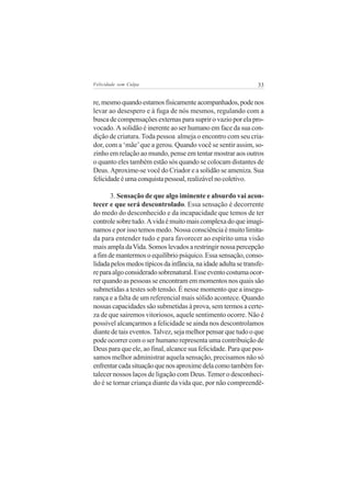 Felicidade sem Culpa                                            33


re, mesmo quando estamos fisicamente acompanhados, pode nos
levar ao desespero e à fuga de nós mesmos, regulando com a
busca de compensações externas para suprir o vazio por ela pro-
vocado. A solidão é inerente ao ser humano em face da sua con-
dição de criatura. Toda pessoa almeja o encontro com seu cria-
dor, com a ‘mãe’ que a gerou. Quando você se sentir assim, so-
zinho em relação ao mundo, pense em tentar mostrar aos outros
o quanto eles também estão sós quando se colocam distantes de
Deus. Aproxime-se você do Criador e a solidão se ameniza. Sua
felicidade é uma conquista pessoal, realizável no coletivo.

       3. Sensação de que algo iminente e absurdo vai acon-
tecer e que será descontrolado. Essa sensação é decorrente
do medo do desconhecido e da incapacidade que temos de ter
controle sobre tudo. A vida é muito mais complexa do que imagi-
namos e por isso temos medo. Nossa consciência é muito limita-
da para entender tudo e para favorecer ao espírito uma visão
mais ampla da Vida. Somos levados a restringir nossa percepção
a fim de mantermos o equilíbrio psíquico. Essa sensação, conso-
lidada pelos medos típicos da infância, na idade adulta se transfe-
re para algo considerado sobrenatural. Esse evento costuma ocor-
rer quando as pessoas se encontram em momentos nos quais são
submetidas a testes sob tensão. É nesse momento que a insegu-
rança e a falta de um referencial mais sólido acontece. Quando
nossas capacidades são submetidas à prova, sem termos a certe-
za de que sairemos vitoriosos, aquele sentimento ocorre. Não é
possível alcançarmos a felicidade se ainda nos descontrolamos
diante de tais eventos. Talvez, seja melhor pensar que tudo o que
pode ocorrer com o ser humano representa uma contribuição de
Deus para que ele, ao final, alcance sua felicidade. Para que pos-
samos melhor administrar aquela sensação, precisamos não só
enfrentar cada situação que nos aproxime dela como também for-
talecer nossos laços de ligação com Deus. Temer o desconheci-
do é se tornar criança diante da vida que, por não compreendê-
 