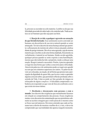 34                                                  adenáuer novaes


la, procura se esconder no colo materno. Lembre-se de que sua
felicidade prescinde de saber tudo e de controlar tudo. Nada acon-
tece ao ser humano que não seja para seu bem.

       4. Desejo de revide a qualquer agressão ou sensação
de que foi inferiorizado. Esse sentimento ocorre com todo ser
humano em decorrência de sua raiva natural quando se sente
ameaçado. Ter raiva decorre de nossa herança animal que permi-
te o afloramento do instinto de sobrevivência atiçando a defesa
diante do perigo iminente. Devolver uma agressão, seja da mesma
maneira que a recebeu ou de uma forma ampliada, fisicamente ou
verbalmente, é natural no ser humano. Sendo ou não agredida,
qualquer pessoa quando se sente exposta a uma humilhação,
mesmo que não tenha havido o propósito, tende a esboçar uma
reação. Reagir é natural e necessário. Porém, é preciso aprender
a reagir de uma forma que venha a concorrer para a felicidade.
Através de palavras e de sentimentos pode-se reagir sem agredir
ou sem que nos sintamos superiores aos outros. As palavras de-
vem ser colocadas, na reação, de tal forma que promovam a per-
cepção da dignidade de quem fala; que levem o outro a aprender
alguma coisa de nobre; que permitam reflexão profunda sobre o
sentido da Vida. Calar-se pode ser fato gerador de mágoa ou
reforçador de algum complexo. A felicidade compreende a sa-
bedoria em responder ao que vem de fora em confronto com o
que existe em nosso íntimo.

      5. Desilusão e desencanto com pessoas e com o
mundo. Isso decorre das exigências que mentalmente fazemos
em relação ao comportamento das pessoas. Essas exigências
muitas vezes decorrem da contaminação que nos permitimos sub-
meter ao aceitar a imagem que o outro passa de si mesmo como
se fosse sua real natureza. Devemos entender que cada ser hu-
mano tem o direito de mostrar o melhor de si, e nós, o dever de
compreender que sua totalidade não aparece naquele momento.
 