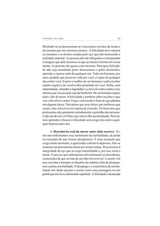 Felicidade sem Culpa                                            35


Desiludir-se ou desencantar-se é necessário em face da ilusão e
do encanto que nós mesmos criamos. A felicidade deve superar
os encantos e as ilusões criadas pelo ego que não transcende a
realidade material. As pessoas não são obrigadas a corresponder
à imagem que dela fazemos ou que aceitamos formar em nossa
mente. As pessoas são iguais a nós mesmos. Para que a felicida-
de não seja arranhada pelos desencantos e pelas desilusões,
aprenda a esperar tudo de qualquer um. Todo ser humano, por
mais ajudado que possa ter sido por você, é capaz de qualquer
ato contra você. Espere o melhor do ser humano e saiba receber
a parte negativa da sombra dele projetada em você. Saiba, com
naturalidade, entender a ingratidão e a raiva do outro contra você,
mesmo que sua posição seja de benfeitor. Do ser humano espere
tudo e lhe dê amor. A felicidade é também saber receber o que
vier e devolver o amor. O que você recebe é fruto do que plantou
em alguma época. Não pense que seus feitos, por melhores que
sejam, irão colocá-lo em regime de exceção. Os bons atos que
praticamos não garantem isoladamente a gratidão das pessoas.
Cada um devolve à Vida o que estiver lhe incomodando. Precisa-
mos aprender a buscar a felicidade sem exigir dos outros qual-
quer benesse para nós.

       6. Descoberta real da morte antes dela ocorrer. To-
dos nós enfrentamos esse sentimento de mortalidade, de perda
ou sensação de que iremos desaparecer. É uma sensação que
exige muito da mente, a qual tende a afastá-la depressa. Não se
sustenta um pensamento desse por muito tempo. Recorremos à
integridade do ego que se exige imortalidade e, por isso, teme a
morte. É preciso que enfrentemos tal sentimento ou descoberta,
conscientes de que se trata de um fato irreversível. A morte virá
nos convidar a transpor os desafios da matéria a fim de alcançar-
mos a plena imortalidade. O desapego e a consciência da imorta-
lidade nos farão encarar a morte como uma passagem ou um
portal que nos leva à dimensão espiritual. A felicidade é alcançada
 