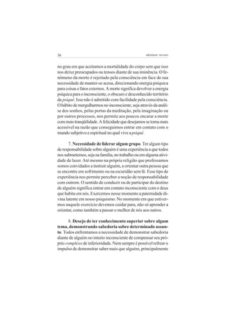 36                                                  adenáuer novaes


no grau em que aceitamos a mortalidade do corpo sem que isso
nos deixe preocupados ou tensos diante de sua iminência. O fe-
nômeno da morte é rejeitado pela consciência em face de sua
necessidade de manter-se acesa, direcionando energia psíquica
para coisas e fatos externos. A morte significa devolver a energia
psíquica para o inconsciente, o obscuro e desconhecido território
da psiquê. Isso não é admitido com facilidade pela consciência.
O hábito de mergulharmos no inconsciente, seja através da análi-
se dos sonhos, pelas portas da meditação, pela imaginação ou
por outros processos, nos permite aos poucos encarar a morte
com mais tranqüilidade. A felicidade que desejamos se torna mais
acessível na razão que conseguimos entrar em contato com o
mundo subjetivo e espiritual no qual vive a psiquê.

       7. Necessidade de liderar algum grupo. Ter algum tipo
de responsabilidade sobre alguém é uma experiência a que todos
nos submetemos, seja na família, no trabalho ou em alguma ativi-
dade de lazer. Até mesmo na própria religião que professamos
somos convidados a instruir alguém, a orientar outra pessoa que
se encontre em sofrimento ou na escuridão sem fé. Esse tipo de
experiência nos permite perceber a noção de responsabilidade
com outrem. O sentido de conduzir ou de participar do destino
de alguém significa entrar em contato inconsciente com o deus
que habita em nós. Exercemos nesse momento a paternidade di-
vina latente em nosso psiquismo. No momento em que estiver-
mos naquele exercício devemos cuidar para, não só aprender a
orientar, como também a passar o melhor de nós aos outros.

      8. Desejo de ter conhecimento superior sobre algum
tema, demonstrando sabedoria sobre determinado assun-
to. Todos enfrentamos a necessidade de demonstrar sabedoria
diante de alguém no intuito inconsciente de compensar seu pró-
prio complexo de inferioridade. Nem sempre é possível refrear o
impulso de demonstrar saber mais que alguém, principalmente
 