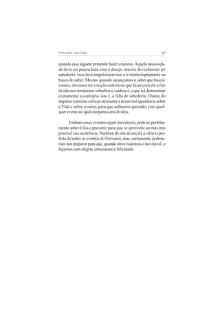 Felicidade sem Culpa                                         37


quando esse alguém pretende fazer o mesmo. Aquela necessida-
de deve ser preenchida com o desejo sincero de realmente ter
sabedoria. Isso deve impulsionar-nos a ir ininterruptamente na
busca do saber. Mesmo quando alcançamos o saber que buscá-
vamos, devemos ter a noção correta do que fazer com ele a fim
de não nos tornarmos soberbos e vaidosos, o que irá demonstrar
exatamente o contrário, isto é, a falta de sabedoria. Diante do
impulso é preciso colocar em mente a nossa real ignorância sobre
a Vida e sobre o outro, para que saibamos aprender com qual-
quer evento no qual estejamos envolvidos.

       Embora esses eventos sejam inevitáveis, pode-se perfeita-
mente antevê-los e prevenir para que se aproveite ao máximo
possível sua ocorrência. Nenhum de nós alcançará a ciência per-
feita de todos os eventos do Universo, mas, certamente, podere-
mos nos preparar para que, quando atravessarmos o inevitável, o
façamos com alegria, entusiasmo e felicidade.
 