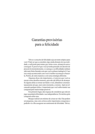 Garantias provisórias
            para a felicidade


       Talvez o conceito de felicidade seja um tanto utópico para
você. Pode ser que a considere algo ainda distante de sua reali-
dade, o suficiente para tentar, por várias vezes, alcançá-la sem o
conseguir. É possível que você já tenha pensado em desistir de
procurá-la insistentemente; e o cansaço e as dificuldades tenham
sido mais fortes fazendo com que você a achasse inatingível. Caso
isso esteja acontecendo com você é melhor recomeçar a buscá-
la. Porém, de outra maneira e com uma estratégia diferente.
       Algumas dicas são importantes, e é preciso que você as
encare como desafios menores, pois não são difíceis de alcançar.
Se alguma delas se tornar um fardo a você, abandone-a momen-
taneamente até que, num outro momento, a retome. Após ter al-
cançado qualquer delas, é importante que você saiba manter sua
conquista pelo maior tempo possível.
       Em primeiro lugar, não esqueça de considerar que está em
jogo sua própria felicidade e sua independência. Os méritos pela
conquista serão seus.
       Busque realizar um mínimo de coisas na vida. Elas podem
ser pequenas, mas com certeza serão importantes conquistas e
poderão vir a lhe assegurar um sentimento de felicidade. Talvez,
 