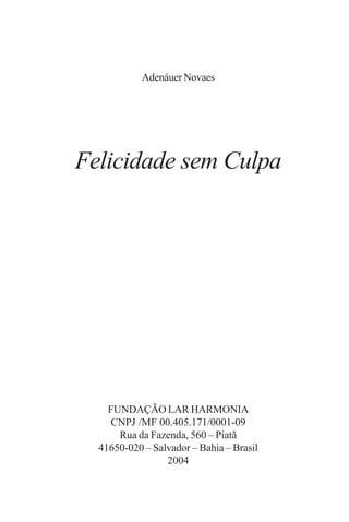 Adenáuer Novaes




Felicidade sem Culpa




    FUNDAÇÃO LAR HARMONIA
     CNPJ /MF 00.405.171/0001-09
      Rua da Fazenda, 560 – Piatã
  41650-020 – Salvador – Bahia – Brasil
                 2004
 