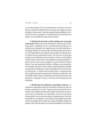 Felicidade sem Culpa                                             41


se reconhecimento. Ele virá naturalmente, tão logo você a ele
faça jus. Ser feliz é também fazer coisas que nos tragam a certeza
de algum valor pessoal; valor que agregue à personalidade a cons-
ciência de dever cumprido e a contribuição para a harmonia no
grupo e na sociedade dos quais fazemos parte.

       4. Realização de metas sociais mínimas de seu grupo
referencial. Metas sociais são realizações coletivas que contri-
buem para o equilíbrio social, a manutenção do progresso e a
melhoria da sociedade. Isso significa que você deve pertencer a
um grupo familiar ou outro que lhe seja referencial e que ele deve
ter certa importância na evolução da sociedade. Seu grupo deve
ter algum tipo de significado social. No caso de ser um grupo
religioso seu problema já está resolvido, visto que, toda religião
concorre para o bem estar social. Quando é um grupo político, é
preciso se ter certeza de seus objetivos sociais através de meios
lícitos. Caso seja sua própria família, verifique se seus membros,
em conjunto, possuem valores nobres e desempenham um papel
social positivo. Pergunte-se qual a importância social de seu gru-
po referencial. A resposta deverá preencher os requisitos que
são exigidos para que um grupo seja valorizado socialmente. Sua
felicidade recebe então a contribuição mínima pelo fato de você
pertencer a tal grupo. É pouco, mas lhe confere algum grau de
satisfação.

       5. Realização de tendências arquetípicas básicas. As
tendências arquetípicas básicas são desejos naturais de todo ser
humano enquanto ser social. Algumas pessoas podem já ter sa-
tisfeito essas tendências básicas por algum mecanismo inconsci-
ente ou por ter educado suas aspirações, mesmo assim elas já
fizeram parte de sua vida consciente em alguma época. São elas:
relacionar-se com alguém, ter um filho, possuir algum bem mate-
rial em seu próprio nome, saber suas origens familiares, dirigir sua
própria vida, além de querer ser uma personalidade resolvida em
 