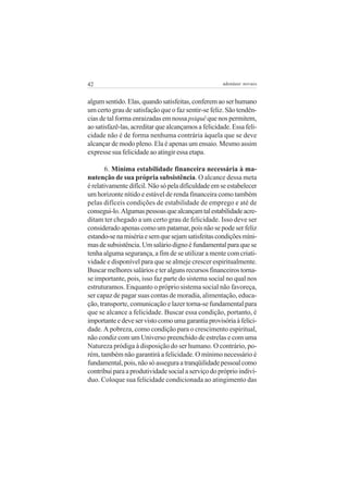 42                                                   adenáuer novaes


algum sentido. Elas, quando satisfeitas, conferem ao ser humano
um certo grau de satisfação que o faz sentir-se feliz. São tendên-
cias de tal forma enraizadas em nossa psiquê que nos permitem,
ao satisfazê-las, acreditar que alcançamos a felicidade. Essa feli-
cidade não é de forma nenhuma contrária àquela que se deve
alcançar de modo pleno. Ela é apenas um ensaio. Mesmo assim
expresse sua felicidade ao atingir essa etapa.

       6. Mínima estabilidade financeira necessária à ma-
nutenção de sua própria subsistência. O alcance dessa meta
é relativamente difícil. Não só pela dificuldade em se estabelecer
um horizonte nítido e estável de renda financeira como também
pelas difíceis condições de estabilidade de emprego e até de
consegui-lo. Algumas pessoas que alcançam tal estabilidade acre-
ditam ter chegado a um certo grau de felicidade. Isso deve ser
considerado apenas como um patamar, pois não se pode ser feliz
estando-se na miséria e sem que sejam satisfeitas condições míni-
mas de subsistência. Um salário digno é fundamental para que se
tenha alguma segurança, a fim de se utilizar a mente com criati-
vidade e disponível para que se almeje crescer espiritualmente.
Buscar melhores salários e ter alguns recursos financeiros torna-
se importante, pois, isso faz parte do sistema social no qual nos
estruturamos. Enquanto o próprio sistema social não favoreça,
ser capaz de pagar suas contas de moradia, alimentação, educa-
ção, transporte, comunicação e lazer torna-se fundamental para
que se alcance a felicidade. Buscar essa condição, portanto, é
importante e deve ser visto como uma garantia provisória à felici-
dade. A pobreza, como condição para o crescimento espiritual,
não condiz com um Universo preenchido de estrelas e com uma
Natureza pródiga à disposição do ser humano. O contrário, po-
rém, também não garantirá a felicidade. O mínimo necessário é
fundamental, pois, não só assegura a tranqüilidade pessoal como
contribui para a produtividade social a serviço do próprio indiví-
duo. Coloque sua felicidade condicionada ao atingimento das
 