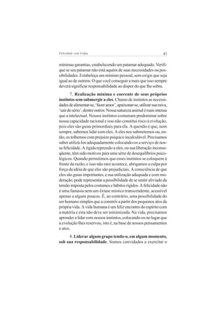 Felicidade sem Culpa                                               43


mínimas garantias, estabelecendo um patamar adequado. Verifi-
que se seu patamar não está aquém de suas necessidades ou pos-
sibilidades. Estabeleça um mínimo pessoal, sem exigir que seja
igual ao de outrem. O que você conseguir a mais que isso sempre
deverá significar responsabilidade ao dispor do que lhe sobra.
       7. Realização mínima e coerente de seus próprios
instintos sem submergir a eles. Chamo de instintos as necessi-
dades de alimentar-se, ‘fazer amor’, apaixonar-se, utilizar sua raiva,
‘sair do sério’, dentre outros. Nossa natureza animal é mais intensa
que a intelectual. Nossos instintos costumam predominar sobre
nossa capacidade racional e isso não constitui risco à evolução,
pois eles são guias primordiais para ela. A questão é que, nem
sempre, sabemos lidar com eles. A eles nos submetemos ou, en-
tão, os tolhemos com prejuízo psíquico incalculável. Precisamos
saber utilizá-los adequadamente colocando-os a serviço de nos-
sa felicidade. A rígida repressão a eles, ou sua liberação inconse-
qüente, têm sido motivos para uma série de desequilíbrios psico-
lógicos. Quando permitimos que esses instintos se coloquem à
frente da razão, e isso não raro acontece, abrigamos a culpa por
força da idéia de que eles são prejudiciais. A consciência de que
eles são guias importantes, e sua utilização adequada e com mo-
deração, pode representar a possibilidade de se sentir aliviado da
tensão imposta pelos costumes e hábitos rígidos. A felicidade não
é uma fantasia nem um êxtase místico transcendente, acessível
apenas a alguns poucos. É, ao contrário, uma possibilidade do
ser humano simples que a constrói a partir dos pequenos atos da
própria vida. A vida humana é um feliz encontro do espírito com
a matéria e esta não deve ser minimizada. Na vida, precisamos
aprender a lidar com nossos instintos, colocando-os no lugar que
a evolução lhes reservou, isto é, na base de nossos pensamentos
e atos.
     8. Liderar algum grupo tendo-o, em algum momento,
sob sua responsabilidade. Somos convidados a exercitar o
 
