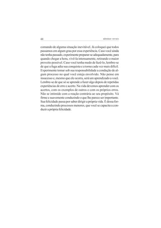 44                                                   adenáuer novaes


comando de alguma situação inevitável. Já coloquei que todos
passamos em algum grau por essa experiência. Caso você ainda
não tenha passado, experimente preparar-se adequadamente, para
quando chegar a hora, vivê-la intensamente, retirando o maior
proveito possível. Caso você tenha medo de fazê-lo, lembre-se
de que a fuga adia sua conquista e a torna cada vez mais difícil.
Experimente tomar sob sua responsabilidade a condução de al-
gum processo no qual você esteja envolvido. Não pense em
insucesso e, mesmo que ele ocorra, será um aprendizado a você.
Lembre-se de que só se aprende a fazer algo depois de repetidas
experiências de erro e acerto. Na vida devemos aprender com os
acertos, com os exemplos de outros e com os próprios erros.
Não se intimide com a reação contrária ao seu propósito. Vá
firme e suavemente conduzindo o que lhe parece ser importante.
Sua felicidade passa por saber dirigir a própria vida. É dessa for-
ma, conduzindo processos menores, que você se capacita a con-
duzir a própria felicidade.
 