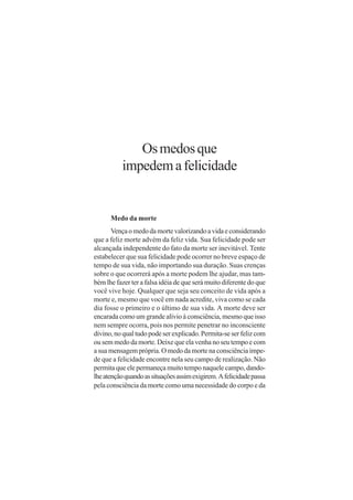Os medos que
          impedem a felicidade


      Medo da morte
       Vença o medo da morte valorizando a vida e considerando
que a feliz morte advém da feliz vida. Sua felicidade pode ser
alcançada independente do fato da morte ser inevitável. Tente
estabelecer que sua felicidade pode ocorrer no breve espaço de
tempo de sua vida, não importando sua duração. Suas crenças
sobre o que ocorrerá após a morte podem lhe ajudar, mas tam-
bém lhe fazer ter a falsa idéia de que será muito diferente do que
você vive hoje. Qualquer que seja seu conceito de vida após a
morte e, mesmo que você em nada acredite, viva como se cada
dia fosse o primeiro e o último de sua vida. A morte deve ser
encarada como um grande alívio à consciência, mesmo que isso
nem sempre ocorra, pois nos permite penetrar no inconsciente
divino, no qual tudo pode ser explicado. Permita-se ser feliz com
ou sem medo da morte. Deixe que ela venha no seu tempo e com
a sua mensagem própria. O medo da morte na consciência impe-
de que a felicidade encontre nela seu campo de realização. Não
permita que ele permaneça muito tempo naquele campo, dando-
lhe atenção quando as situações assim exigirem. A felicidade passa
pela consciência da morte como uma necessidade do corpo e da
 
