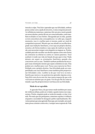 Felicidade sem Culpa                                          47

inocula a culpa. Você deve aprender que sua felicidade, embora
possa contar com a ajuda de terceiros, é uma conquista pessoal.
As influências maternas e paternas têm um peso muito grande
em nosso destino, porém devem ser conscientizadas, como tam-
bém avaliados os seus limites. Desagradar pai ou mãe, quando
se tem consciência das conseqüências e se sabe que, naquele
momento, isso é o melhor para si mesmo, pode ser sinal de
competência pessoal. Mesmo que sua atitude ou escolha desa-
grade suas tradições familiares, e isso seja seu próprio destino,
assuma-a de forma madura e seja capaz de explicar sua deci-
são sem necessitar romper com ninguém ou magoar-se. Porém,
cuidado para não escolher seu destino apenas como uma forma
de contrariar ou rebelar-se contra os valores paternos. Você
acabará vivendo sua vida em função do que quer evitar. Nada
demais em seguir as orientações familiares quando elas
concorrem com as suas. Também nenhum problema há em se-
guir essas orientações mesmo que sejam contrárias às suas. Elas
podem ser o melhor para você. Nesse caso é preciso ter flexi-
bilidade com o próprio destino. Sua felicidade pode ser com-
partilhada com seus familiares como também pode proporcio-
nar felicidade a eles. Lembre-se de que você teve ou tem a
família que merece e na qual precisa aprender alguma coisa.
Seja feliz com ela ou sem ela, mas nunca esqueça de que a ela
você tem no mínimo que ser grato. Foi ela que lhe fez estar no
mundo e que lhe proporcionou ir em busca de sua felicidade.

       Medo de ser agredido
       A agressão física, de que temos medo também por causa
da violência urbana, pode ser evitada o quanto menos nos expu-
sermos. Porém, ninguém pode se isolar do mundo e evitar viver
nele. Por mais que nos protejamos, estaremos sujeitos à violência
enquanto a sociedade for desigual e pobre espiritualmente. De-
vemos pensar que uma agressão física que, por exemplo, um assal-
tante possa cometer contra nós, é sempre uma resposta da Vida
 