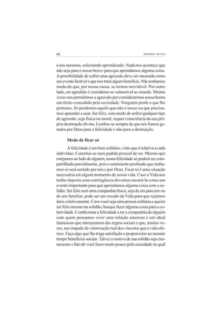 48                                                   adenáuer novaes


a nós mesmos, solicitando aprendizado. Nada nos acontece que
não seja para o nosso bem e para que aprendamos alguma coisa.
A possibilidade de sofrer uma agressão deve ser encarada como
um evento factível e que nos trará algum benefício. Não tenhamos
medo do que, por nossa causa, se tornou inevitável. Por outro
lado, ser agredido é considerar-se vulnerável ao mundo. Muitas
vezes nos permitimos a agressão por considerarmos nossa honra
um título concedido pela sociedade. Ninguém perde o que lhe
pertence. Só perdemos aquilo que não é nosso ou que precisa-
mos aprender a usar. Ser feliz, sem medo de sofrer qualquer tipo
de agressão, seja física ou moral, requer consciência da sua pró-
pria destinação divina. Lembre-se sempre de que nós fomos ge-
rados por Deus para a felicidade e não para a destruição.

      Medo de ficar só
       A felicidade é um bem solitário, visto que é relativa a cada
indivíduo. Constitui-se num padrão pessoal de ser. Mesmo que
estejamos ao lado de alguém, nossa felicidade só poderá ser com-
partilhada parcialmente, pois o sentimento profundo que tenha-
mos só será sentido por nós e por Deus. Ficar só é uma situação
necessária em algum momento de nossa vida. Caso a Vida nos
tenha imposto essa contingência devemos encará-la como um
evento importante para que aprendamos alguma coisa com a so-
lidão. Ser feliz sem uma companhia física, seja de um parceiro ou
de um familiar, pode ser um recado da Vida para que sejamos
úteis coletivamente. Caso você seja uma pessoa solitária e queira
ser feliz mesmo na solidão, busque fazer alguma coisa para a co-
letividade. Condicionar a felicidade a ter a companhia de alguém
com quem possamos viver uma relação amorosa é um ideal
fantasioso que introjetamos das regras sociais e que, muitas ve-
zes, nos impede da valorização real dos vínculos que a vida ofe-
rece. Faça algo que lhe traga satisfação e proporcione ao mesmo
tempo benefícios sociais. Talvez o motivo de sua solidão seja exa-
tamente o fato de você fazer muito pouco pela sociedade na qual
 
