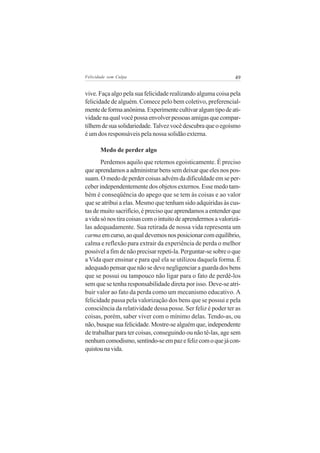 Felicidade sem Culpa                                           49


vive. Faça algo pela sua felicidade realizando alguma coisa pela
felicidade de alguém. Comece pelo bem coletivo, preferencial-
mente de forma anônima. Experimente cultivar algum tipo de ati-
vidade na qual você possa envolver pessoas amigas que compar-
tilhem de sua solidariedade. Talvez você descubra que o egoísmo
é um dos responsáveis pela nossa solidão externa.

       Medo de perder algo
       Perdemos aquilo que retemos egoisticamente. É preciso
que aprendamos a administrar bens sem deixar que eles nos pos-
suam. O medo de perder coisas advém da dificuldade em se per-
ceber independentemente dos objetos externos. Esse medo tam-
bém é conseqüência do apego que se tem às coisas e ao valor
que se atribui a elas. Mesmo que tenham sido adquiridas às cus-
tas de muito sacrifício, é preciso que aprendamos a entender que
a vida só nos tira coisas com o intuito de aprendermos a valorizá-
las adequadamente. Sua retirada de nossa vida representa um
carma em curso, ao qual devemos nos posicionar com equilíbrio,
calma e reflexão para extrair da experiência de perda o melhor
possível a fim de não precisar repeti-la. Perguntar-se sobre o que
a Vida quer ensinar e para quê ela se utilizou daquela forma. É
adequado pensar que não se deve negligenciar a guarda dos bens
que se possui ou tampouco não ligar para o fato de perdê-los
sem que se tenha responsabilidade direta por isso. Deve-se atri-
buir valor ao fato da perda como um mecanismo educativo. A
felicidade passa pela valorização dos bens que se possui e pela
consciência da relatividade dessa posse. Ser feliz é poder ter as
coisas, porém, saber viver com o mínimo delas. Tendo-as, ou
não, busque sua felicidade. Mostre-se alguém que, independente
de trabalhar para ter coisas, conseguindo ou não tê-las, age sem
nenhum comodismo, sentindo-se em paz e feliz com o que já con-
quistou na vida.
 