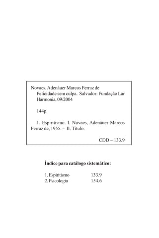Novaes, Adenáuer Marcos Ferraz de
  Felicidade sem culpa. Salvador: Fundação Lar
  Harmonia, 09/2004

  144p.

   1. Espiritismo. I. Novaes, Adenáuer Marcos
Ferraz de, 1955. – II. Título.

                                 CDD – 133.9



      Índice para catálogo sistemático:

      1. Espiritismo         133.9
      2. Psicologia          154.6
 
