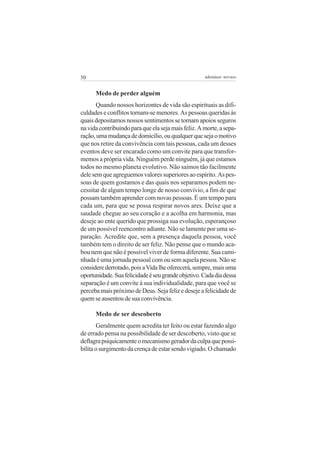 50                                                   adenáuer novaes


      Medo de perder alguém
       Quando nossos horizontes de vida são espirituais as difi-
culdades e conflitos tornam-se menores. As pessoas queridas às
quais depositamos nossos sentimentos se tornam apoios seguros
na vida contribuindo para que ela seja mais feliz. A morte, a sepa-
ração, uma mudança de domicílio, ou qualquer que seja o motivo
que nos retire da convivência com tais pessoas, cada um desses
eventos deve ser encarado como um convite para que transfor-
memos a própria vida. Ninguém perde ninguém, já que estamos
todos no mesmo planeta evolutivo. Não saímos tão facilmente
dele sem que agreguemos valores superiores ao espírito. As pes-
soas de quem gostamos e das quais nos separamos podem ne-
cessitar de algum tempo longe de nosso convívio, a fim de que
possam também aprender com novas pessoas. É um tempo para
cada um, para que se possa respirar novos ares. Deixe que a
saudade chegue ao seu coração e a acolha em harmonia, mas
deseje ao ente querido que prossiga sua evolução, esperançoso
de um possível reencontro adiante. Não se lamente por uma se-
paração. Acredite que, sem a presença daquela pessoa, você
também tem o direito de ser feliz. Não pense que o mundo aca-
bou nem que não é possível viver de forma diferente. Sua cami-
nhada é uma jornada pessoal com ou sem aquela pessoa. Não se
considere derrotado, pois a Vida lhe oferecerá, sempre, mais uma
oportunidade. Sua felicidade é seu grande objetivo. Cada dia dessa
separação é um convite à sua individualidade, para que você se
perceba mais próximo de Deus. Seja feliz e deseje a felicidade de
quem se ausentou de sua convivência.

      Medo de ser descoberto
       Geralmente quem acredita ter feito ou estar fazendo algo
de errado pensa na possibilidade de ser descoberto, visto que se
deflagra psiquicamente o mecanismo gerador da culpa que possi-
bilita o surgimento da crença de estar sendo vigiado. O chamado
 