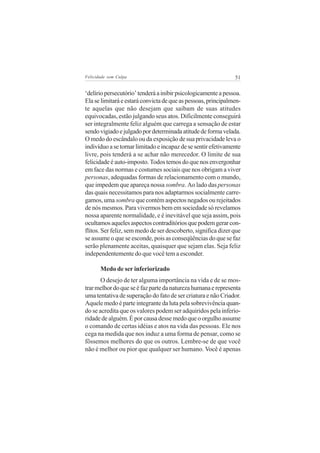 Felicidade sem Culpa                                           51

‘delírio persecutório’ tenderá a inibir psicologicamente a pessoa.
Ela se limitará e estará convicta de que as pessoas, principalmen-
te aquelas que não desejam que saibam de suas atitudes
equivocadas, estão julgando seus atos. Dificilmente conseguirá
ser integralmente feliz alguém que carrega a sensação de estar
sendo vigiado e julgado por determinada atitude de forma velada.
O medo do escândalo ou da exposição de sua privacidade leva o
indivíduo a se tornar limitado e incapaz de se sentir efetivamente
livre, pois tenderá a se achar não merecedor. O limite de sua
felicidade é auto-imposto. Todos temos do que nos envergonhar
em face das normas e costumes sociais que nos obrigam a viver
personas, adequadas formas de relacionamento com o mundo,
que impedem que apareça nossa sombra. Ao lado das personas
das quais necessitamos para nos adaptarmos socialmente carre-
gamos, uma sombra que contém aspectos negados ou rejeitados
de nós mesmos. Para vivermos bem em sociedade só revelamos
nossa aparente normalidade, e é inevitável que seja assim, pois
ocultamos aqueles aspectos contraditórios que podem gerar con-
flitos. Ser feliz, sem medo de ser descoberto, significa dizer que
se assume o que se esconde, pois as conseqüências do que se faz
serão plenamente aceitas, quaisquer que sejam elas. Seja feliz
independentemente do que você tem a esconder.

       Medo de ser inferiorizado
       O desejo de ter alguma importância na vida e de se mos-
trar melhor do que se é faz parte da natureza humana e representa
uma tentativa de superação do fato de ser criatura e não Criador.
Aquele medo é parte integrante da luta pela sobrevivência quan-
do se acredita que os valores podem ser adquiridos pela inferio-
ridade de alguém. É por causa desse medo que o orgulho assume
o comando de certas idéias e atos na vida das pessoas. Ele nos
cega na medida que nos induz a uma forma de pensar, como se
fôssemos melhores do que os outros. Lembre-se de que você
não é melhor ou pior que qualquer ser humano. Você é apenas
 