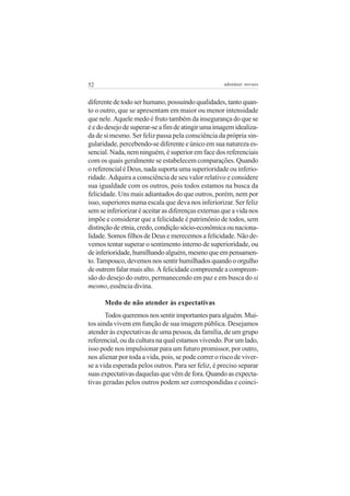 52                                                   adenáuer novaes


diferente de todo ser humano, possuindo qualidades, tanto quan-
to o outro, que se apresentam em maior ou menor intensidade
que nele. Aquele medo é fruto também da insegurança do que se
é e do desejo de superar-se a fim de atingir uma imagem idealiza-
da de si mesmo. Ser feliz passa pela consciência da própria sin-
gularidade, percebendo-se diferente e único em sua natureza es-
sencial. Nada, nem ninguém, é superior em face dos referenciais
com os quais geralmente se estabelecem comparações. Quando
o referencial é Deus, nada suporta uma superioridade ou inferio-
ridade. Adquira a consciência de seu valor relativo e considere
sua igualdade com os outros, pois todos estamos na busca da
felicidade. Uns mais adiantados do que outros, porém, nem por
isso, superiores numa escala que deva nos inferiorizar. Ser feliz
sem se inferiorizar é aceitar as diferenças externas que a vida nos
impõe e considerar que a felicidade é patrimônio de todos, sem
distinção de etnia, credo, condição sócio-econômica ou naciona-
lidade. Somos filhos de Deus e merecemos a felicidade. Não de-
vemos tentar superar o sentimento interno de superioridade, ou
de inferioridade, humilhando alguém, mesmo que em pensamen-
to. Tampouco, devemos nos sentir humilhados quando o orgulho
de outrem falar mais alto. A felicidade compreende a compreen-
são do desejo do outro, permanecendo em paz e em busca do si
mesmo, essência divina.

      Medo de não atender às expectativas
       Todos queremos nos sentir importantes para alguém. Mui-
tos ainda vivem em função de sua imagem pública. Desejamos
atender às expectativas de uma pessoa, da família, de um grupo
referencial, ou da cultura na qual estamos vivendo. Por um lado,
isso pode nos impulsionar para um futuro promissor, por outro,
nos alienar por toda a vida, pois, se pode correr o risco de viver-
se a vida esperada pelos outros. Para ser feliz, é preciso separar
suas expectativas daquelas que vêm de fora. Quando as expecta-
tivas geradas pelos outros podem ser correspondidas e coinci-
 