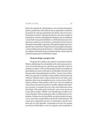 Felicidade sem Culpa                                           53

dem com o projeto de vida da pessoa, isso se torna estruturante;
porém, quando elas estão além de nossa capacidade ou diferem
do projeto de vida que gostaríamos de adotar, elas nos levam a
frustrações no futuro. Quando decidirmos não mais atender às
expectativas externas, principalmente daqueles que nos ajudaram
a consolidar nossa personalidade e contribuíram para que che-
gássemos aonde nos encontramos, certamente teremos que ter
alcançado maturidade e segurança. Desagradar alguém que nos é
querido não é tarefa fácil. Requer firmeza nos próprios princípios
e amorosidade na hora de declará-los. A felicidade pessoal pode
nos obrigar a afirmação do nosso próprio destino, mesmo que ele
contrarie aquele que nos habituamos seguir.

       Medo de dirigir a própria vida
       Ninguém deve abdicar de conduzir seu próprio destino.
Mesmo sabendo que ele está atrelado ao de outras pessoas, deve-
se ter consciência de que na vida temos que aprender a fazer as
próprias escolhas. Cada escolha proporcionará conseqüências
que poderão nos trazer sofrimentos ou felicidade. Devemos lem-
brar que toda vitória depende de sacrifício. Assim é com a felici-
dade; ela exige não só sacrifício como também uma boa dose de
renúncia. Durante toda a vida escolhas devem ser feitas e não
podemos temer suas conseqüências, pois, se isso ocorrer, dificil-
mente as faremos. Não escolher é não viver. Uma vez estando na
vida, torna-se inevitável assumir as escolhas. Quanto mais adiar-
mos assumir o comando de nossa vida, mais adiaremos nossa
felicidade. Não tenha medo de decidir, nem receio de que as
coisas dêem erradas. Melhor errar fazendo que se omitir e con-
tinuar alienado. Buscar ajuda para saber escolher pode ser im-
portante. Embora isso nos possibilite um menor número de equí-
vocos, nem tudo se pode abdicar de decidir solitariamente. Há
coisas que só dependem de nós e é exatamente o decidir sozi-
nhos que nos fará aprender. Arrependa-se do que fez quando
isso trouxe infelicidade a você ou a alguém, mas arrependa-se
 
